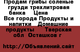 Продам грибы соленые грузди трехлитровая банка  › Цена ­ 1 300 - Все города Продукты и напитки » Домашние продукты   . Тверская обл.,Осташков г.